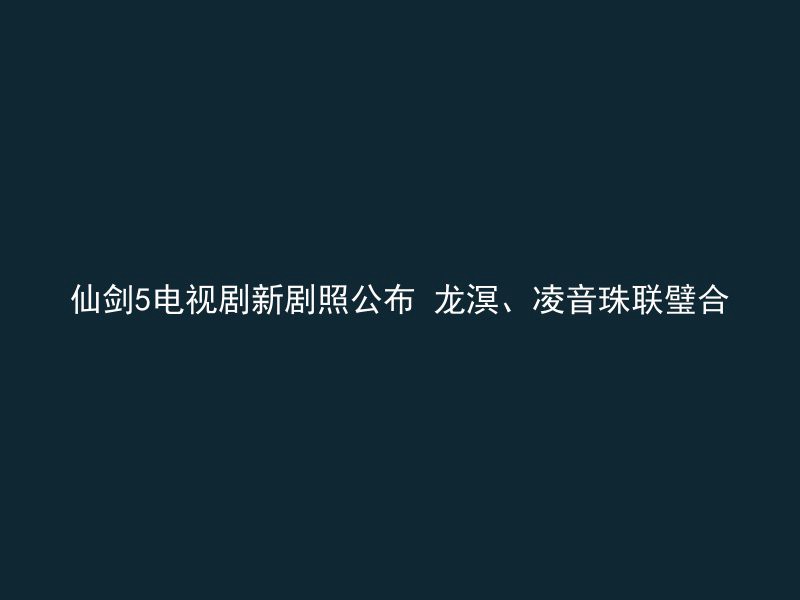 仙剑5电视剧新剧照公布 龙溟、凌音珠联璧合