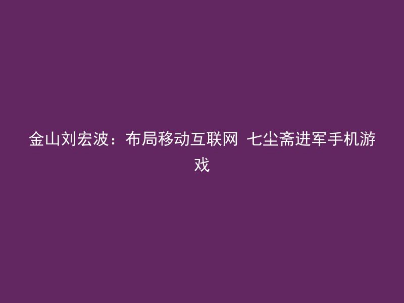 金山刘宏波：布局移动互联网 七尘斋进军手机游戏