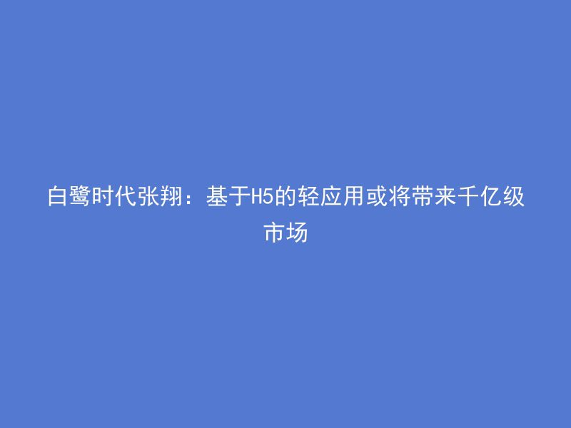 白鹭时代张翔：基于H5的轻应用或将带来千亿级市场