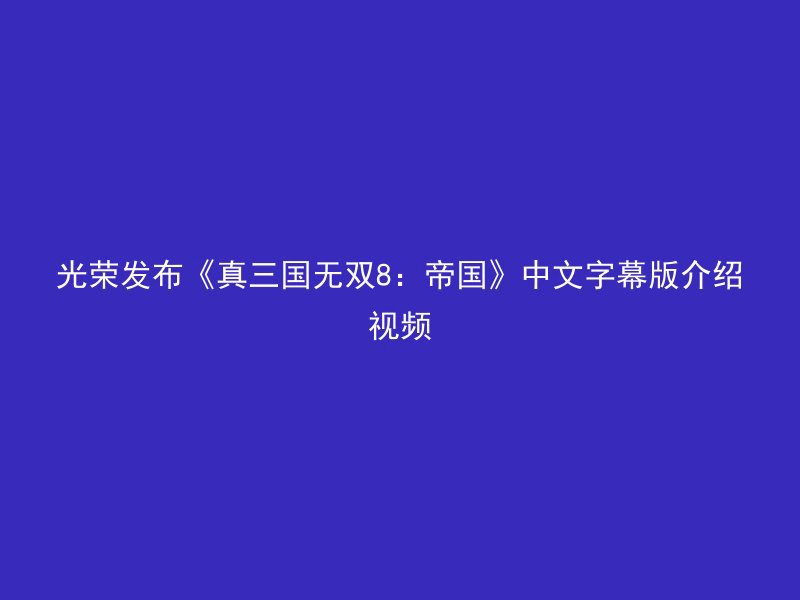 光荣发布《真三国无双8：帝国》中文字幕版介绍视频