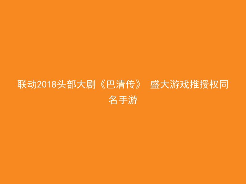 联动2018头部大剧《巴清传》 盛大游戏推授权同名手游