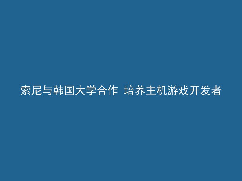 索尼与韩国大学合作 培养主机游戏开发者