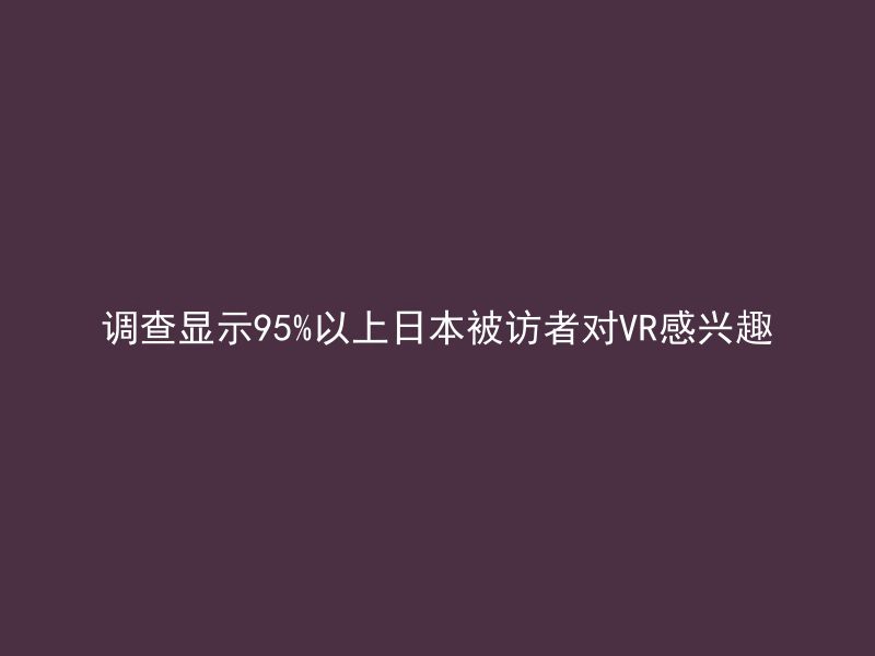 调查显示95%以上日本被访者对VR感兴趣