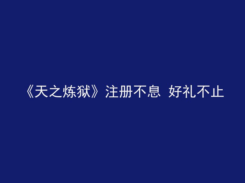 《天之炼狱》注册不息 好礼不止