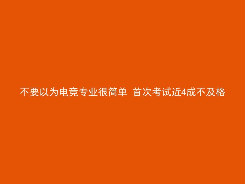 不要以为电竞专业很简单 首次考试近4成不及格