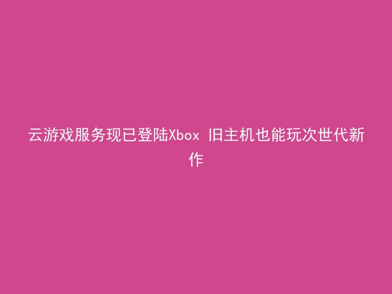 云游戏服务现已登陆Xbox 旧主机也能玩次世代新作