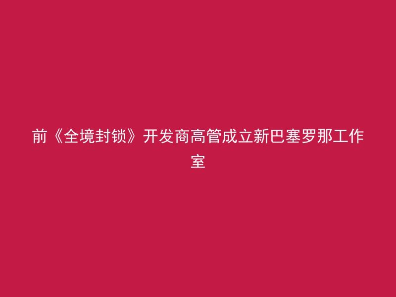 前《全境封锁》开发商高管成立新巴塞罗那工作室