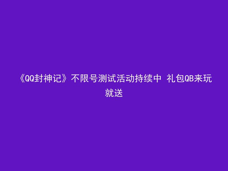 《QQ封神记》不限号测试活动持续中 礼包QB来玩就送