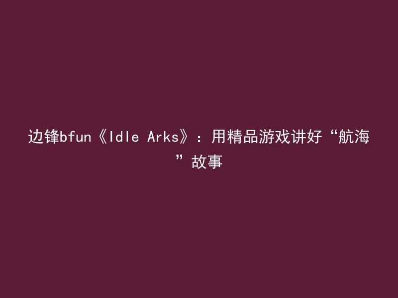 边锋bfun《Idle Arks》：用精品游戏讲好“航海”故事