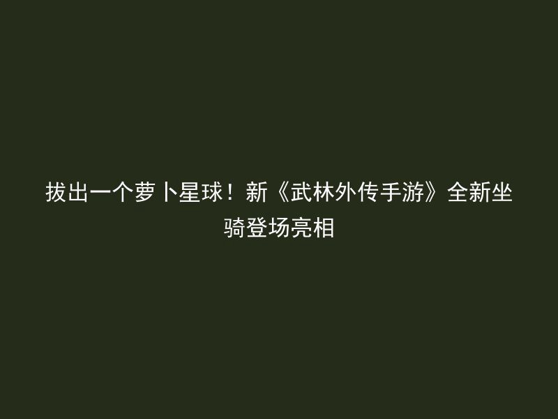 拔出一个萝卜星球！新《武林外传手游》全新坐骑登场亮相