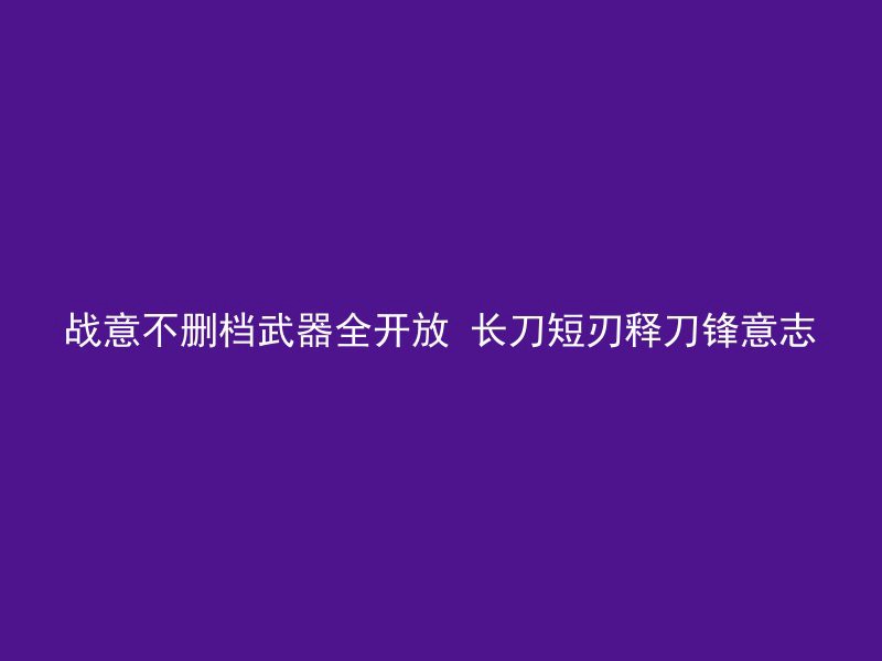 战意不删档武器全开放 长刀短刃释刀锋意志