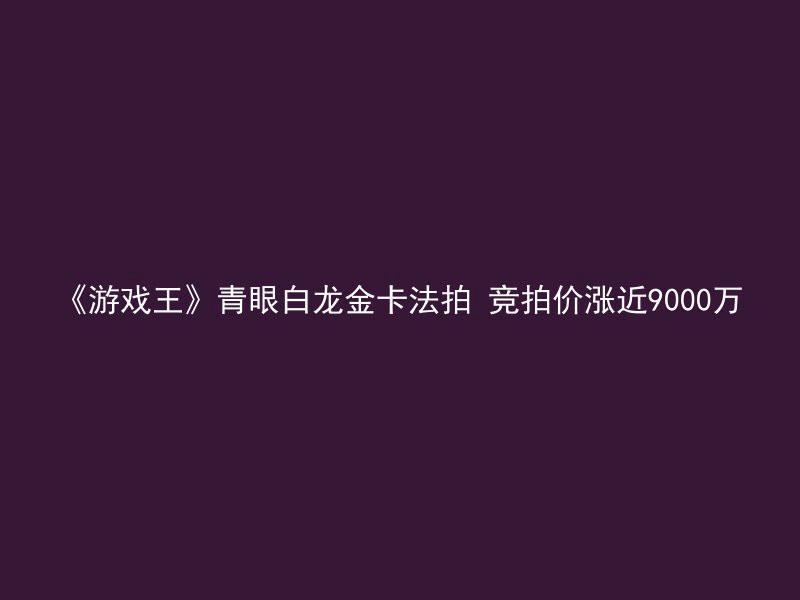 《游戏王》青眼白龙金卡法拍 竞拍价涨近9000万