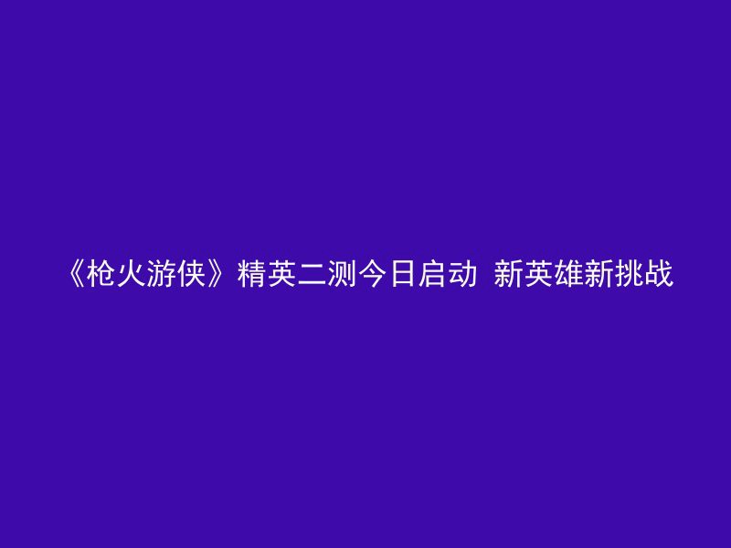 《枪火游侠》精英二测今日启动 新英雄新挑战