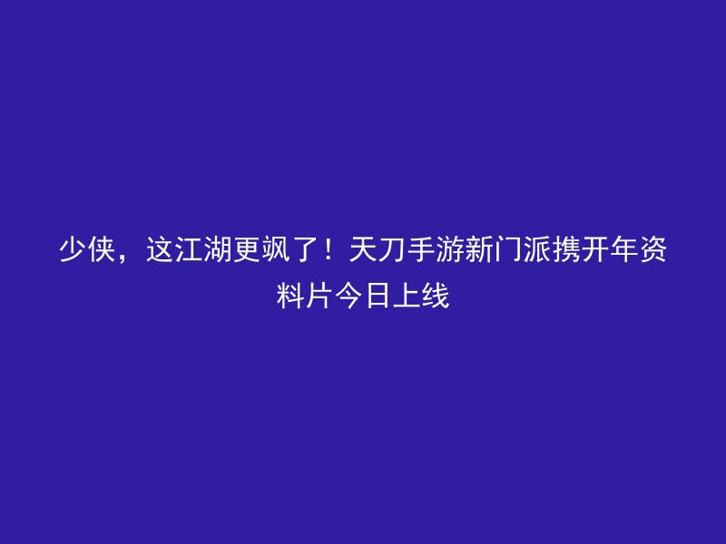 少侠，这江湖更飒了！天刀手游新门派携开年资料片今日上线