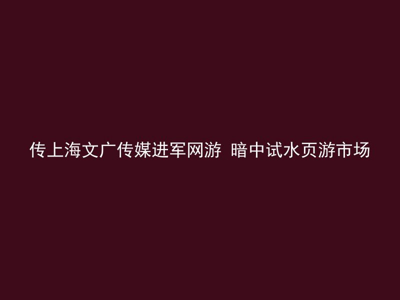 传上海文广传媒进军网游 暗中试水页游市场