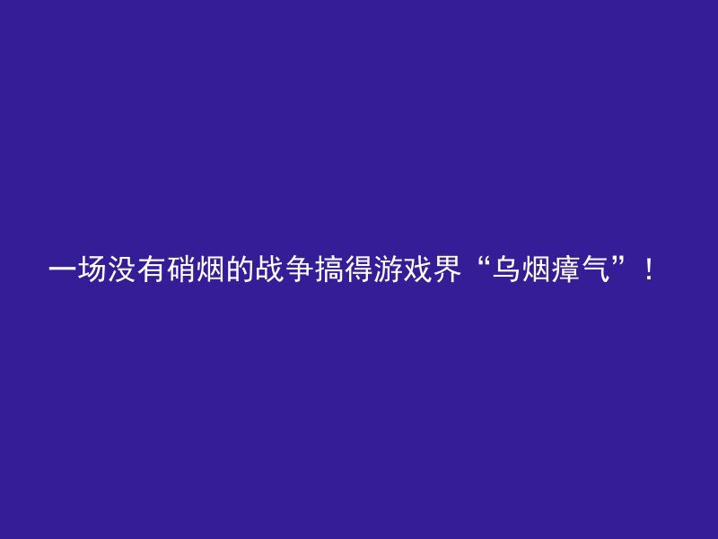 一场没有硝烟的战争搞得游戏界“乌烟瘴气”！