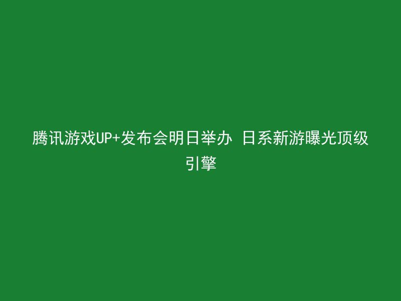 腾讯游戏UP+发布会明日举办 日系新游曝光顶级引擎