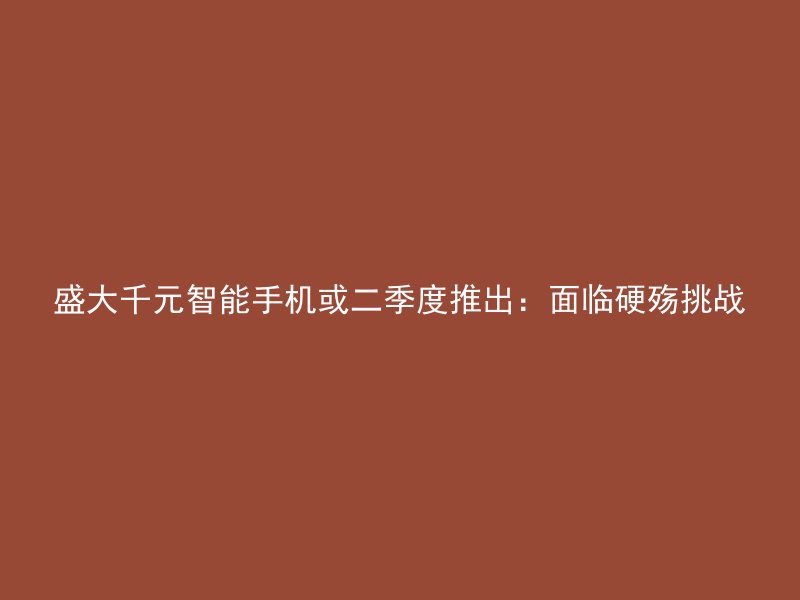 盛大千元智能手机或二季度推出：面临硬殇挑战