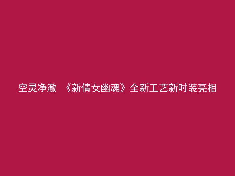 空灵净澈 《新倩女幽魂》全新工艺新时装亮相