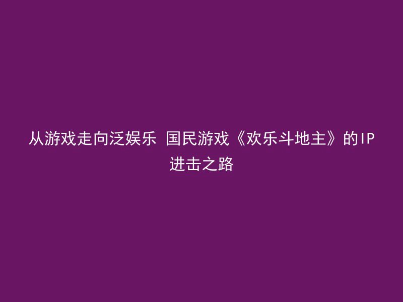 从游戏走向泛娱乐 国民游戏《欢乐斗地主》的IP进击之路