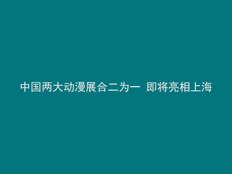 中国两大动漫展合二为一 即将亮相上海