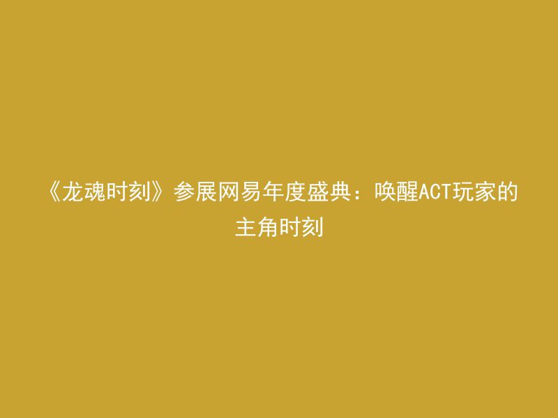 《龙魂时刻》参展网易年度盛典：唤醒ACT玩家的主角时刻