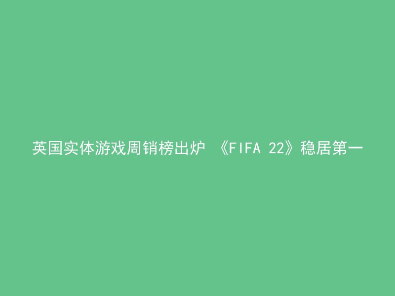 英国实体游戏周销榜出炉 《FIFA 22》稳居第一