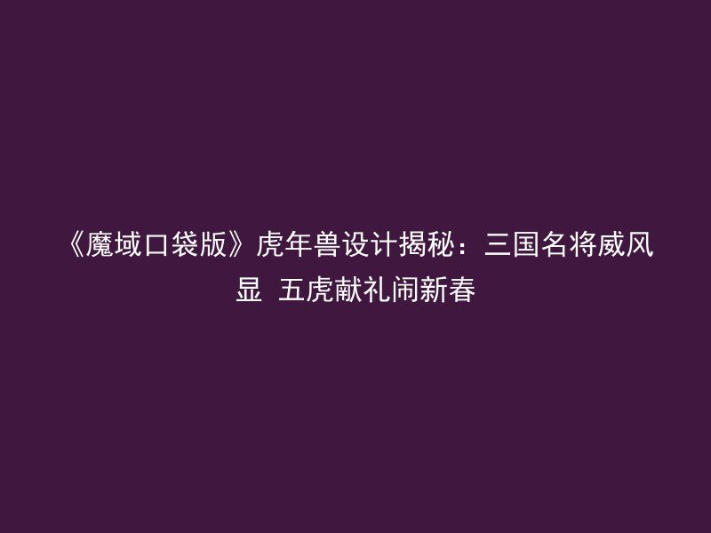 《魔域口袋版》虎年兽设计揭秘：三国名将威风显 五虎献礼闹新春