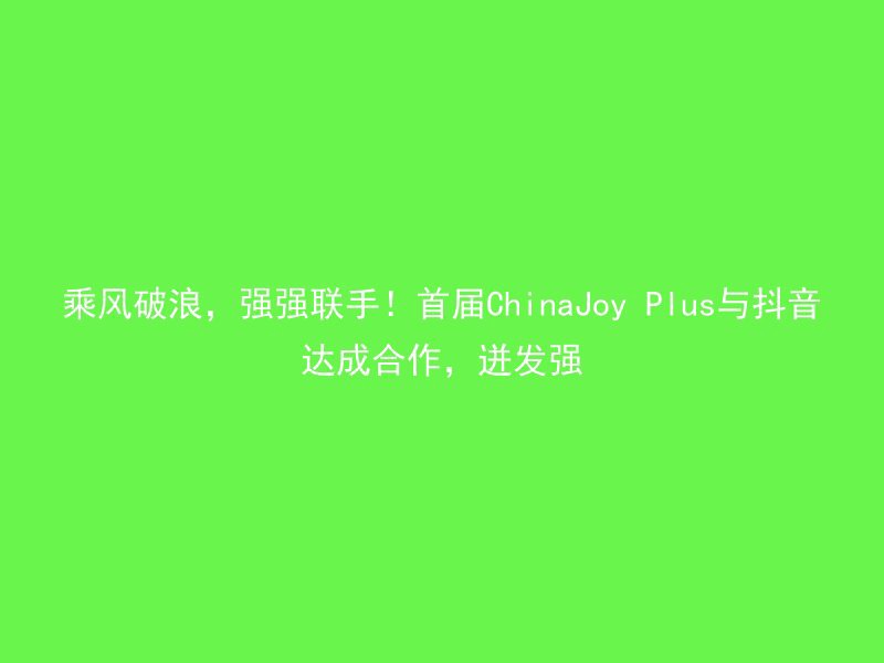 乘风破浪，强强联手！首届ChinaJoy Plus与抖音达成合作，迸发强