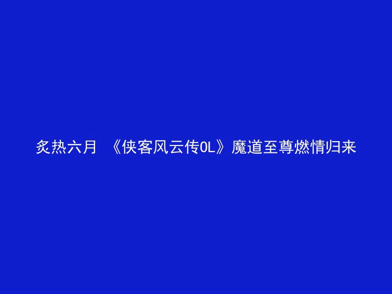 炙热六月 《侠客风云传OL》魔道至尊燃情归来