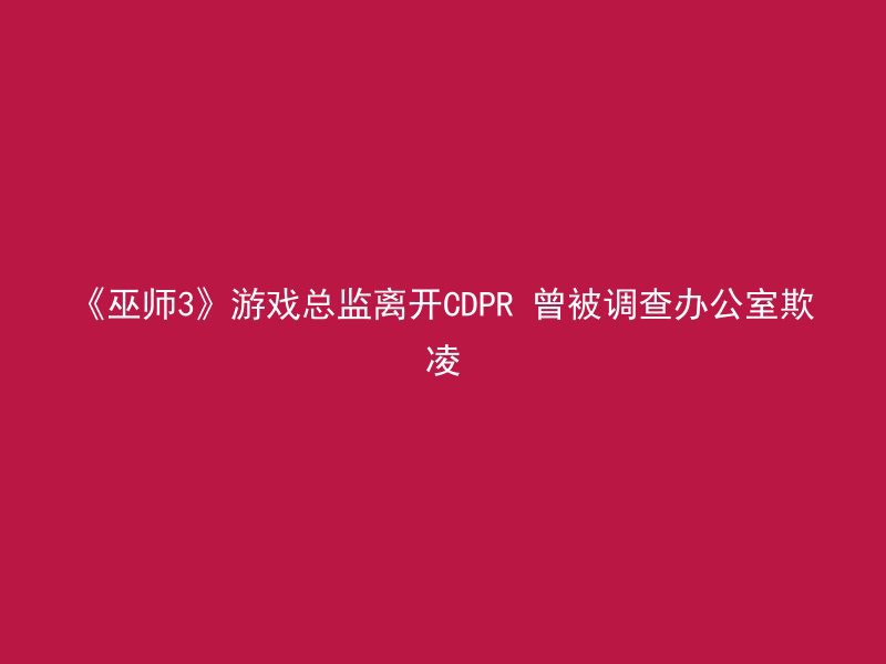 《巫师3》游戏总监离开CDPR 曾被调查办公室欺凌