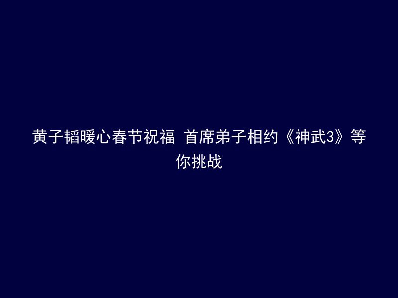 黄子韬暖心春节祝福 首席弟子相约《神武3》等你挑战