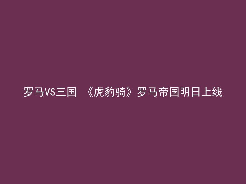 罗马VS三国 《虎豹骑》罗马帝国明日上线