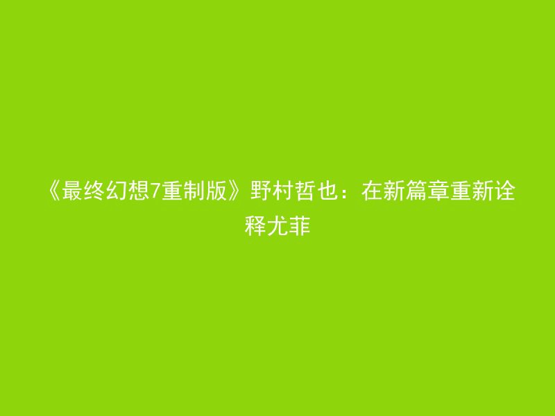 《最终幻想7重制版》野村哲也：在新篇章重新诠释尤菲