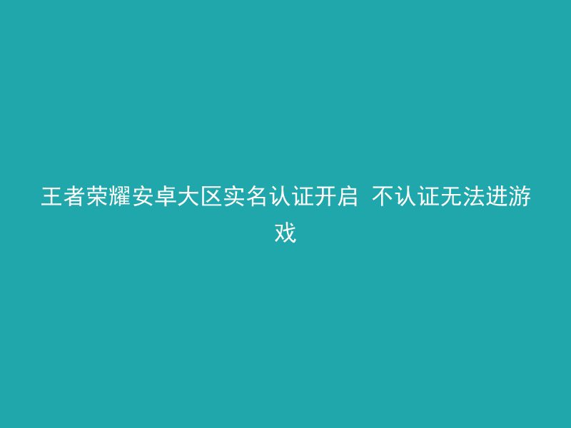 王者荣耀安卓大区实名认证开启 不认证无法进游戏