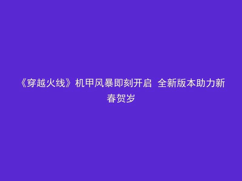 《穿越火线》机甲风暴即刻开启 全新版本助力新春贺岁