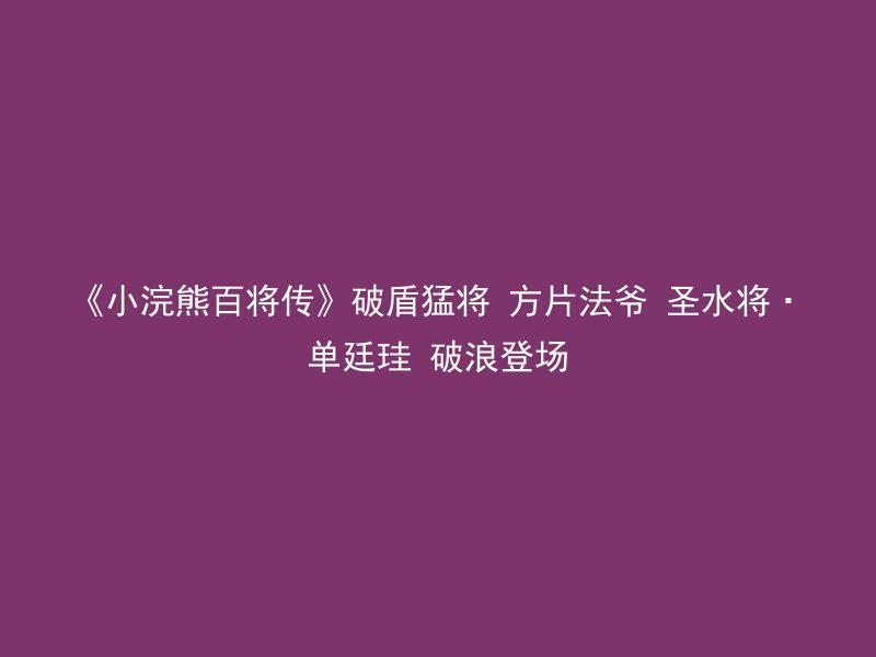 《小浣熊百将传》破盾猛将 方片法爷 圣水将·单廷珪 破浪登场