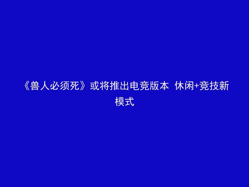 《兽人必须死》或将推出电竞版本 休闲+竞技新模式