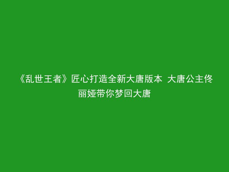 《乱世王者》匠心打造全新大唐版本 大唐公主佟丽娅带你梦回大唐