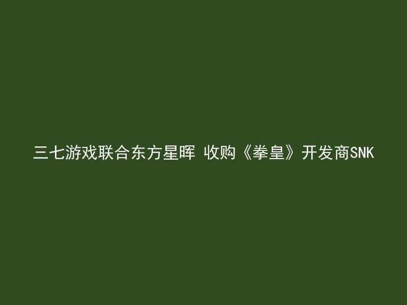 三七游戏联合东方星晖 收购《拳皇》开发商SNK