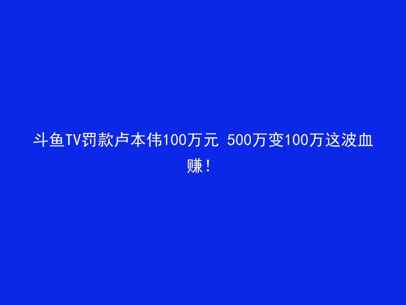 斗鱼TV罚款卢本伟100万元 500万变100万这波血赚！