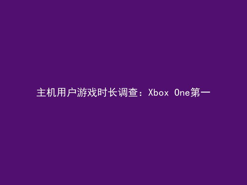 主机用户游戏时长调查：Xbox One第一