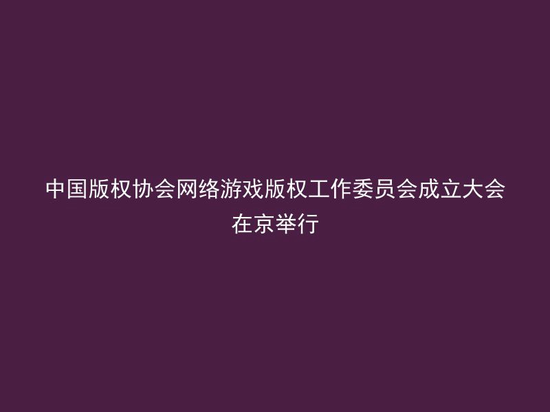 中国版权协会网络游戏版权工作委员会成立大会在京举行