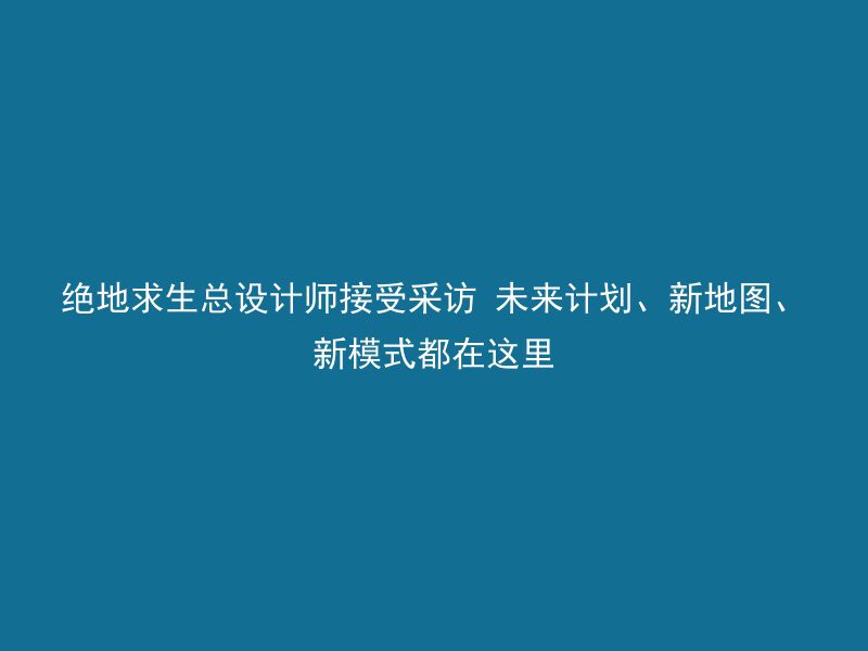 绝地求生总设计师接受采访 未来计划、新地图、新模式都在这里