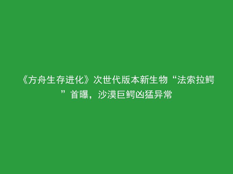 《方舟生存进化》次世代版本新生物“法索拉鳄”首曝，沙漠巨鳄凶猛异常