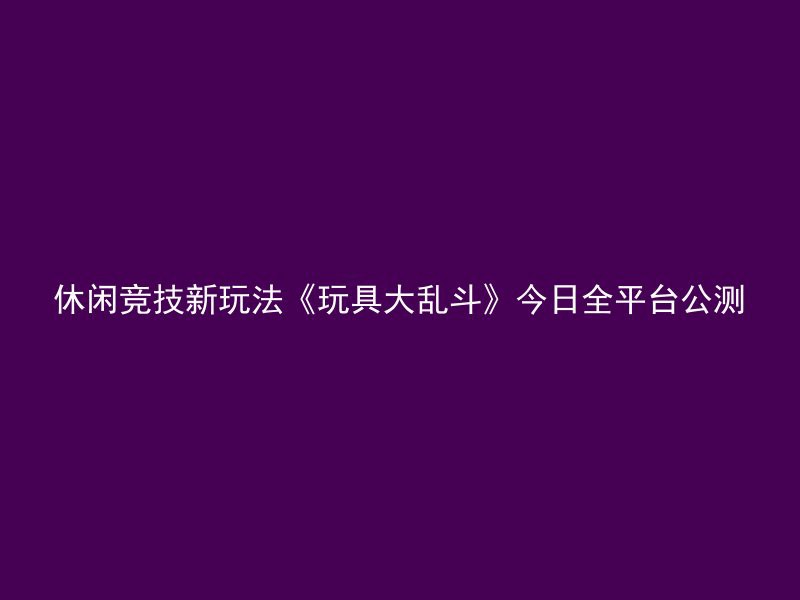 休闲竞技新玩法《玩具大乱斗》今日全平台公测