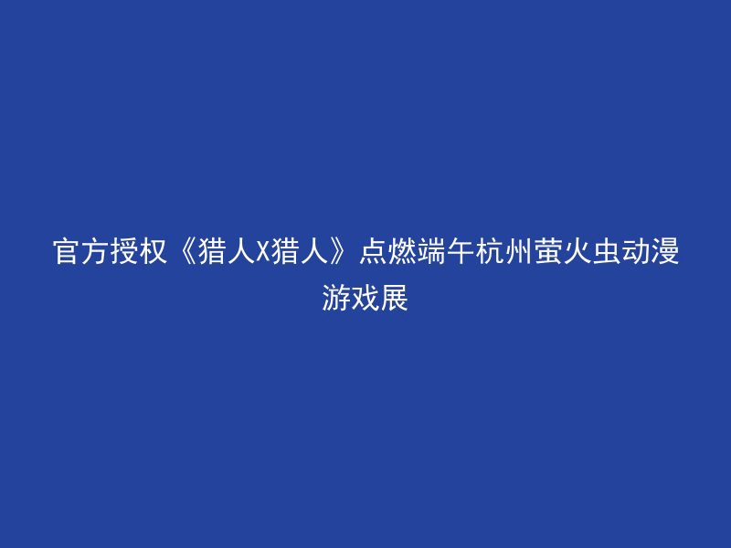 官方授权《猎人X猎人》点燃端午杭州萤火虫动漫游戏展