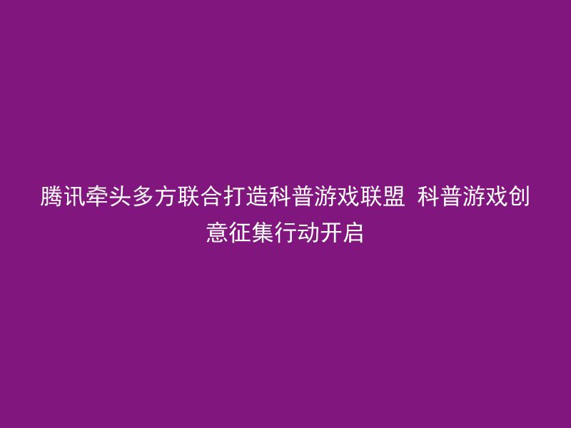 腾讯牵头多方联合打造科普游戏联盟 科普游戏创意征集行动开启