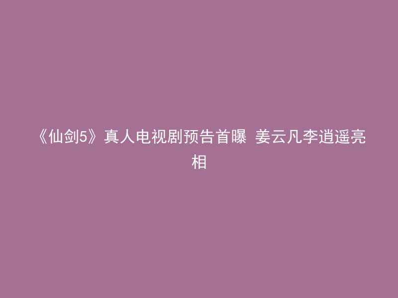 《仙剑5》真人电视剧预告首曝 姜云凡李逍遥亮相