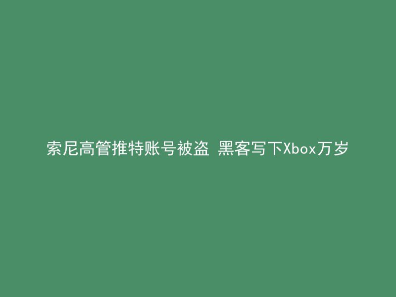 索尼高管推特账号被盗 黑客写下Xbox万岁